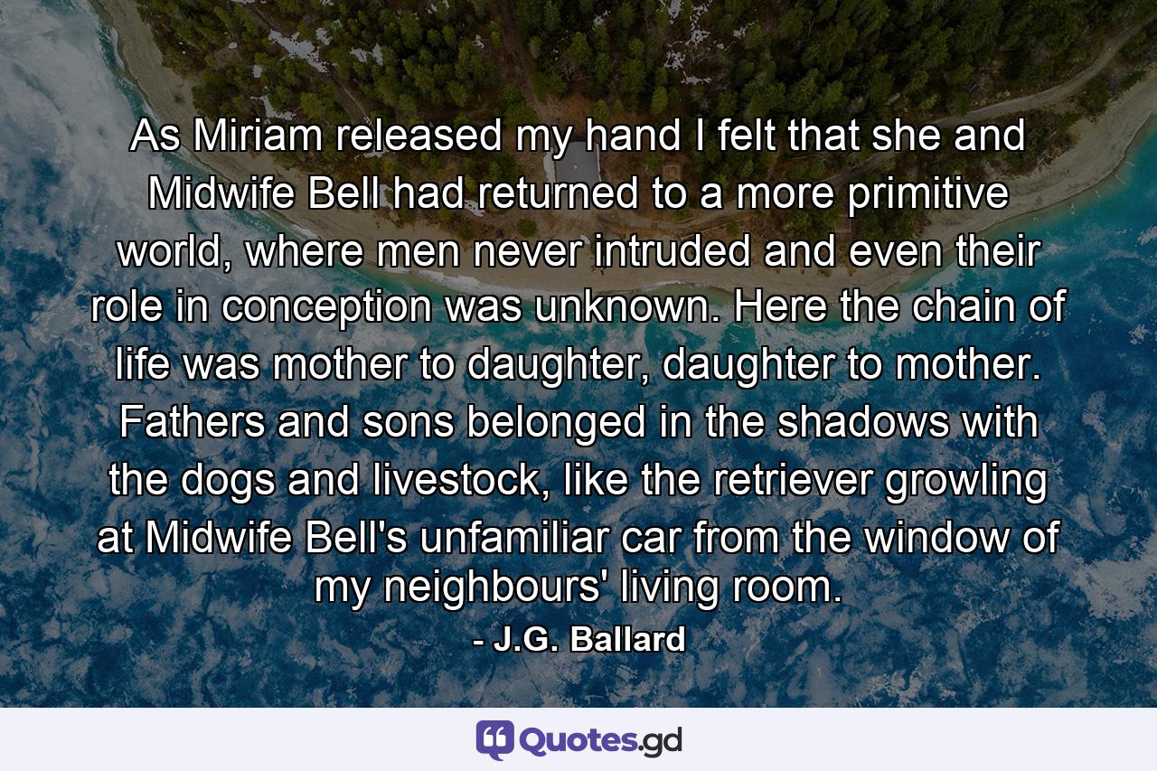 As Miriam released my hand I felt that she and Midwife Bell had returned to a more primitive world, where men never intruded and even their role in conception was unknown. Here the chain of life was mother to daughter, daughter to mother. Fathers and sons belonged in the shadows with the dogs and livestock, like the retriever growling at Midwife Bell's unfamiliar car from the window of my neighbours' living room. - Quote by J.G. Ballard