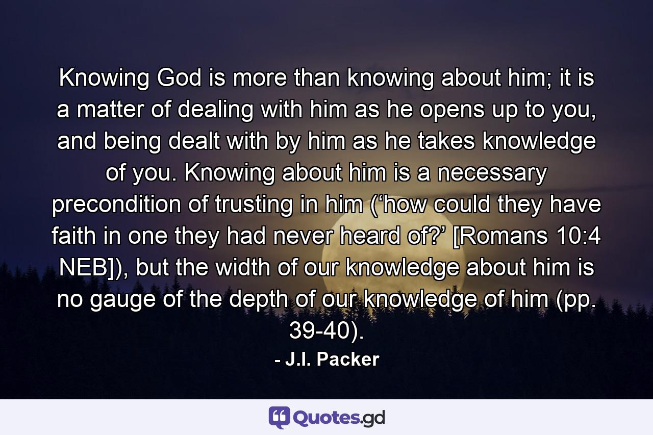 Knowing God is more than knowing about him; it is a matter of dealing with him as he opens up to you, and being dealt with by him as he takes knowledge of you. Knowing about him is a necessary precondition of trusting in him (‘how could they have faith in one they had never heard of?’ [Romans 10:4 NEB]), but the width of our knowledge about him is no gauge of the depth of our knowledge of him (pp. 39-40). - Quote by J.I. Packer