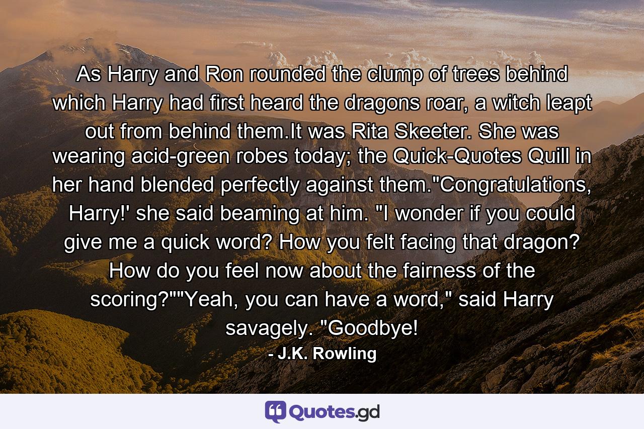 As Harry and Ron rounded the clump of trees behind which Harry had first heard the dragons roar, a witch leapt out from behind them.It was Rita Skeeter. She was wearing acid-green robes today; the Quick-Quotes Quill in her hand blended perfectly against them.