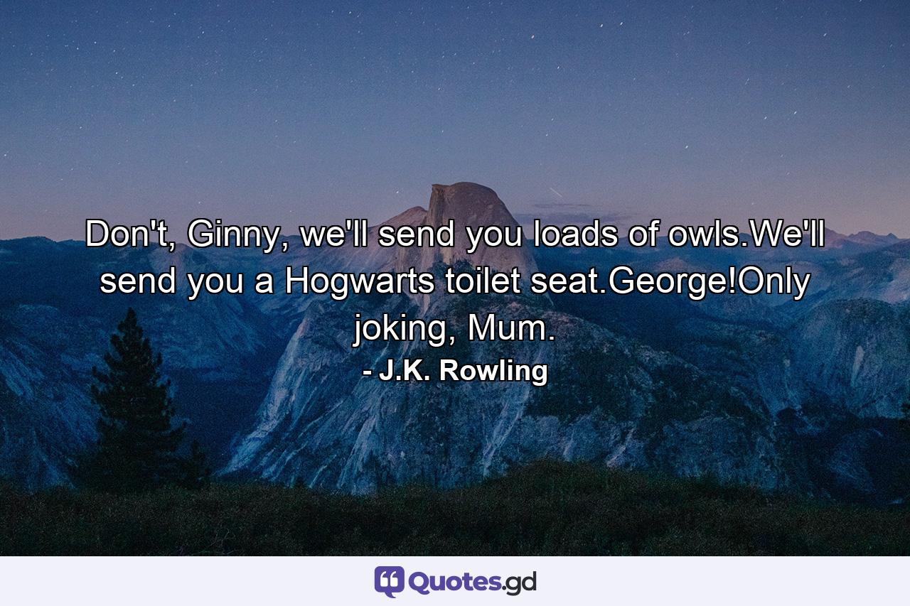 Don't, Ginny, we'll send you loads of owls.We'll send you a Hogwarts toilet seat.George!Only joking, Mum. - Quote by J.K. Rowling