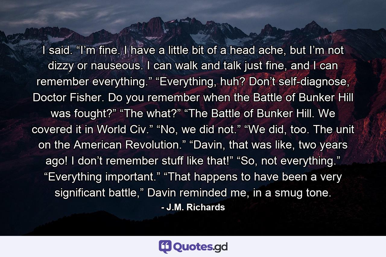 I said. “I’m fine. I have a little bit of a head ache, but I’m not dizzy or nauseous. I can walk and talk just fine, and I can remember everything.” “Everything, huh? Don’t self-diagnose, Doctor Fisher. Do you remember when the Battle of Bunker Hill was fought?” “The what?” “The Battle of Bunker Hill. We covered it in World Civ.” “No, we did not.” “We did, too. The unit on the American Revolution.” “Davin, that was like, two years ago! I don’t remember stuff like that!” “So, not everything.” “Everything important.” “That happens to have been a very significant battle,” Davin reminded me, in a smug tone. - Quote by J.M. Richards