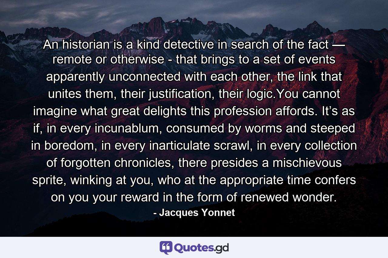 An historian is a kind detective in search of the fact — remote or otherwise - that brings to a set of events apparently unconnected with each other, the link that unites them, their justification, their logic.You cannot imagine what great delights this profession affords. It’s as if, in every incunablum, consumed by worms and steeped in boredom, in every inarticulate scrawl, in every collection of forgotten chronicles, there presides a mischievous sprite, winking at you, who at the appropriate time confers on you your reward in the form of renewed wonder. - Quote by Jacques Yonnet