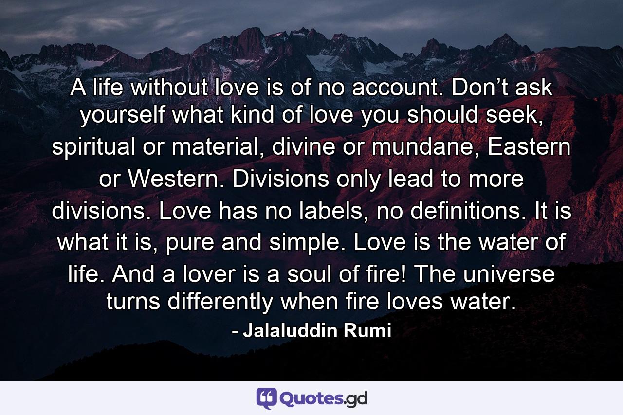 A life without love is of no account. Don’t ask yourself what kind of love you should seek, spiritual or material, divine or mundane, Eastern or Western. Divisions only lead to more divisions. Love has no labels, no definitions. It is what it is, pure and simple. Love is the water of life. And a lover is a soul of fire! The universe turns differently when fire loves water. - Quote by Jalaluddin Rumi