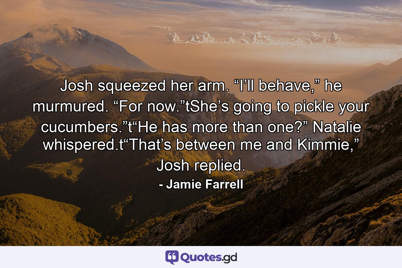 Josh squeezed her arm. “I’ll behave,” he murmured. “For now.”tShe’s going to pickle your cucumbers.”t“He has more than one?” Natalie whispered.t“That’s between me and Kimmie,” Josh replied. - Quote by Jamie Farrell