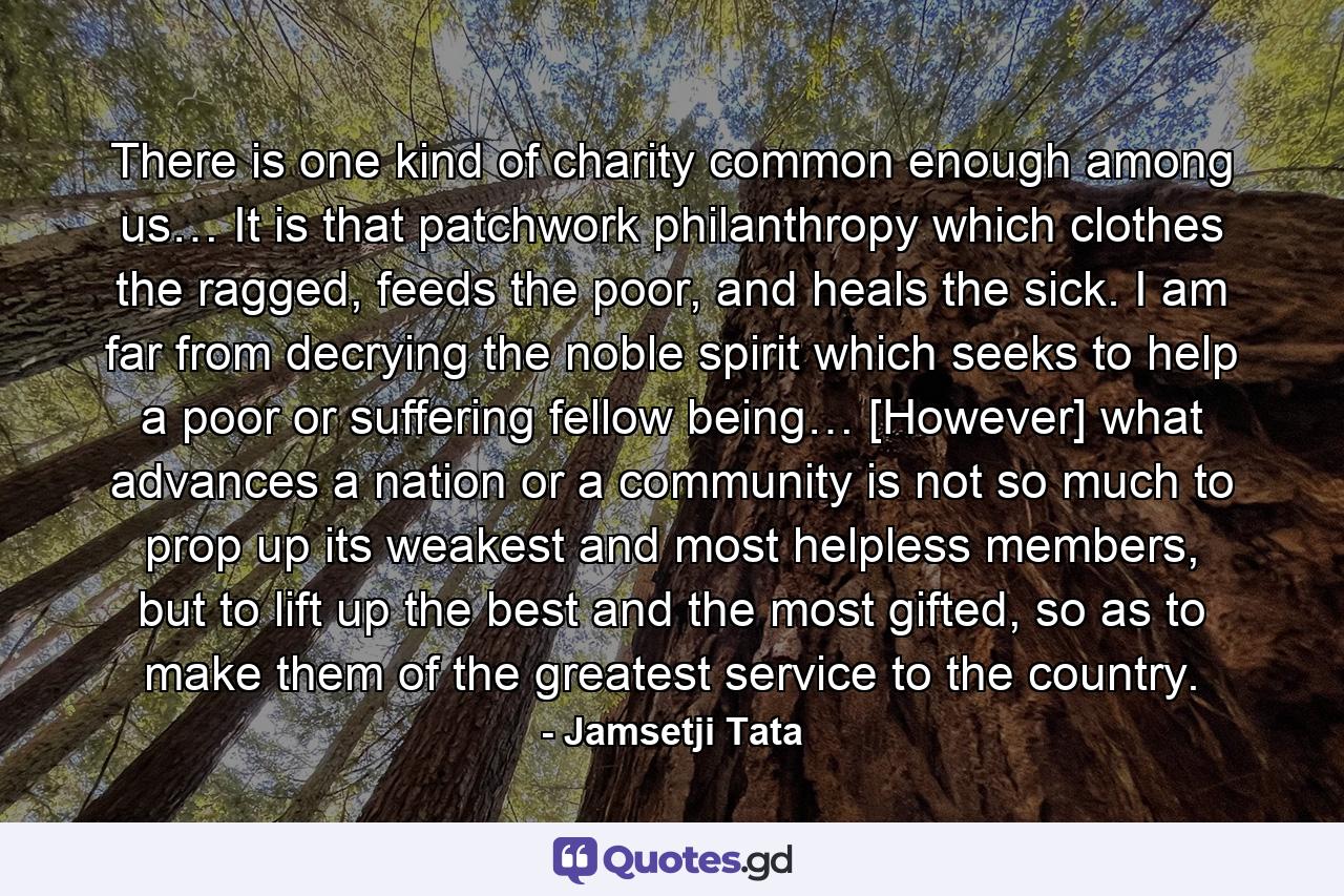 There is one kind of charity common enough among us… It is that patchwork philanthropy which clothes the ragged, feeds the poor, and heals the sick. I am far from decrying the noble spirit which seeks to help a poor or suffering fellow being… [However] what advances a nation or a community is not so much to prop up its weakest and most helpless members, but to lift up the best and the most gifted, so as to make them of the greatest service to the country. - Quote by Jamsetji Tata