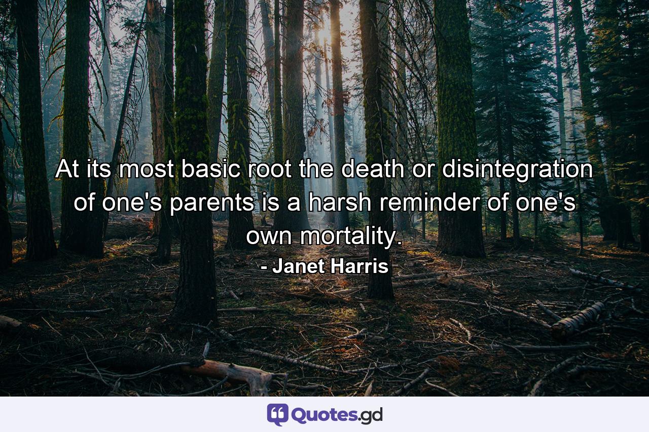 At its most basic root  the death or disintegration of one's parents is a harsh reminder of one's own mortality. - Quote by Janet Harris