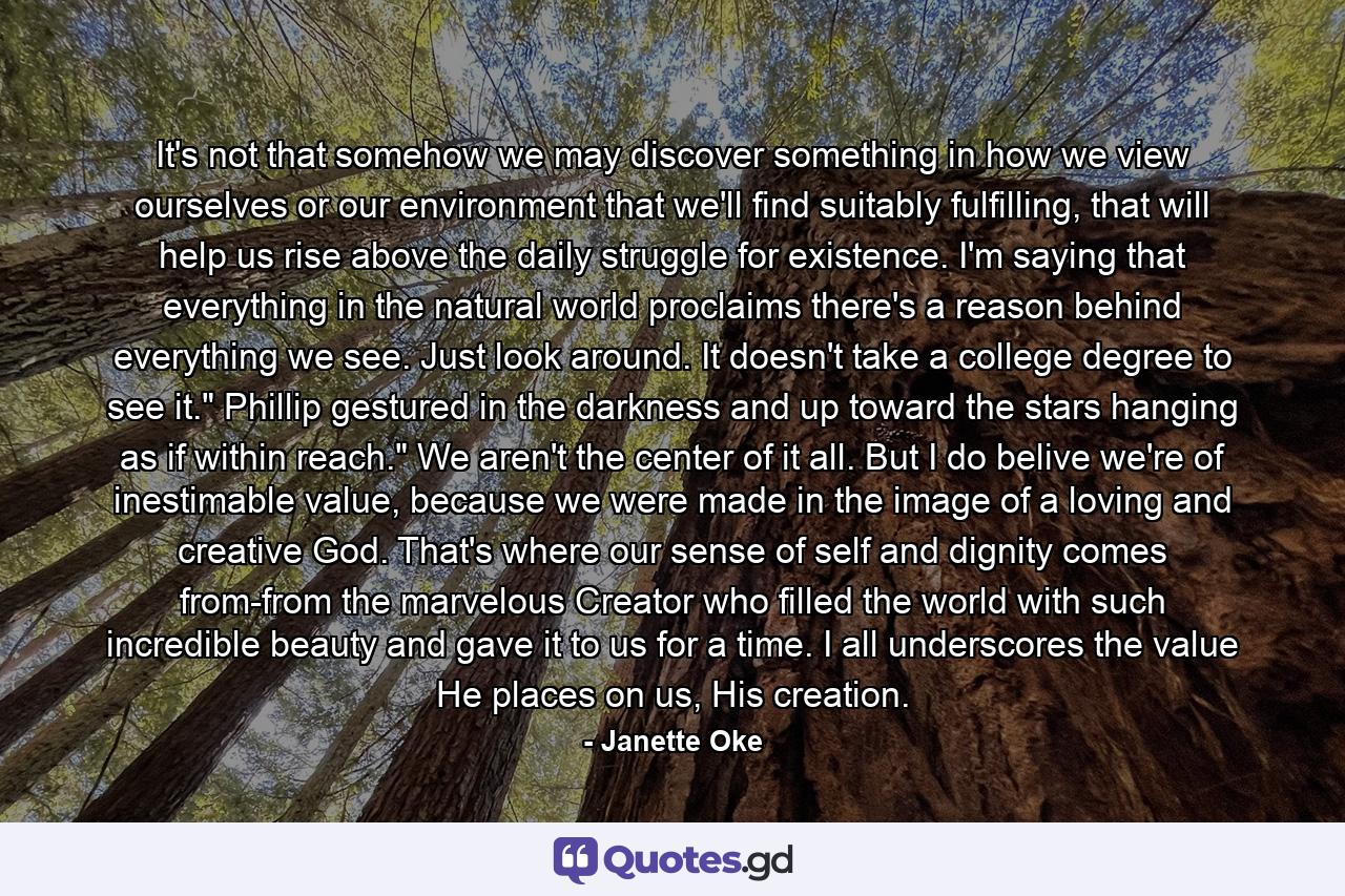 It's not that somehow we may discover something in how we view ourselves or our environment that we'll find suitably fulfilling, that will help us rise above the daily struggle for existence. I'm saying that everything in the natural world proclaims there's a reason behind everything we see. Just look around. It doesn't take a college degree to see it.