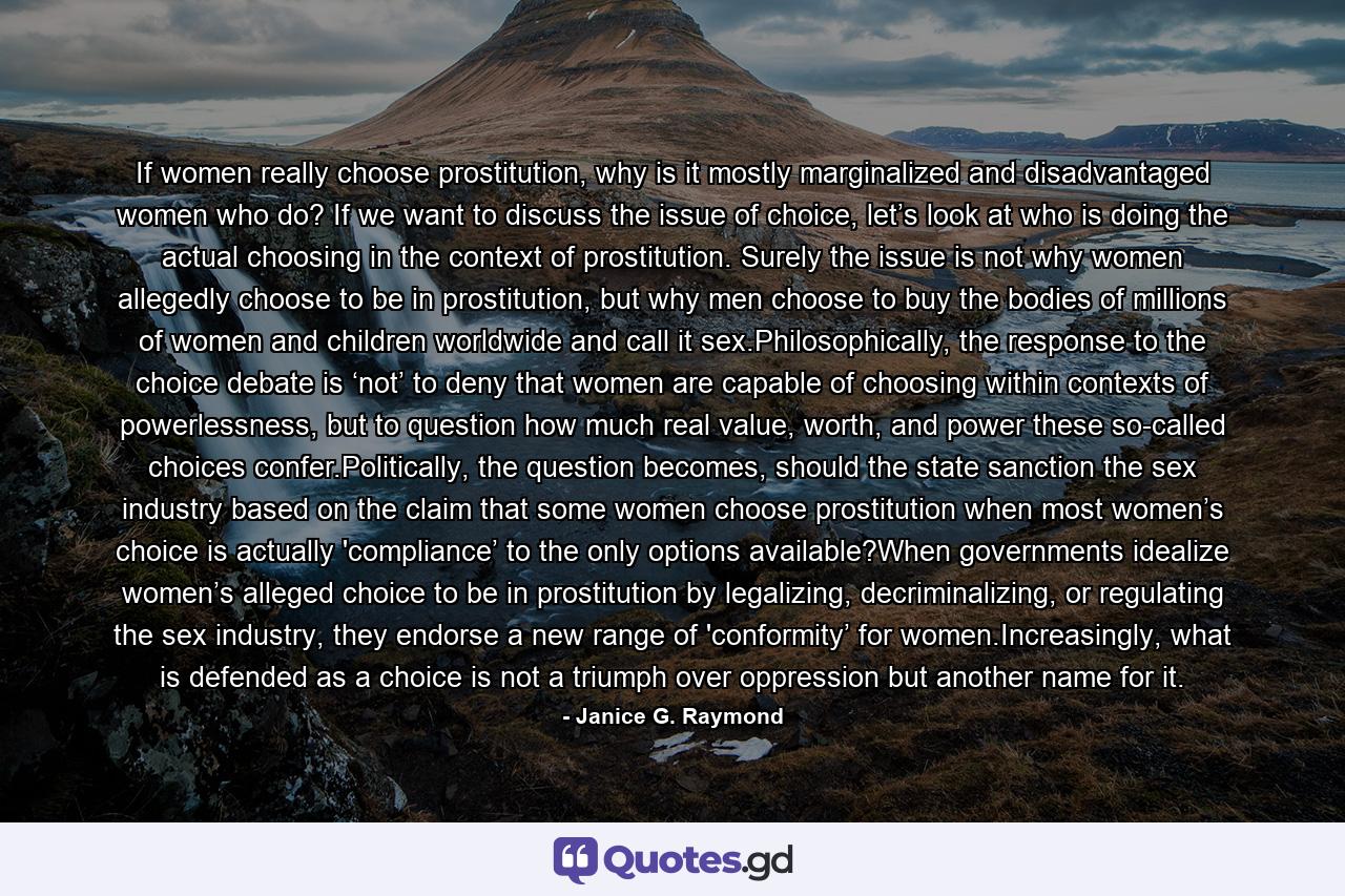 If women really choose prostitution, why is it mostly marginalized and disadvantaged women who do? If we want to discuss the issue of choice, let’s look at who is doing the actual choosing in the context of prostitution. Surely the issue is not why women allegedly choose to be in prostitution, but why men choose to buy the bodies of millions of women and children worldwide and call it sex.Philosophically, the response to the choice debate is ‘not’ to deny that women are capable of choosing within contexts of powerlessness, but to question how much real value, worth, and power these so-called choices confer.Politically, the question becomes, should the state sanction the sex industry based on the claim that some women choose prostitution when most women’s choice is actually 'compliance’ to the only options available?When governments idealize women’s alleged choice to be in prostitution by legalizing, decriminalizing, or regulating the sex industry, they endorse a new range of 'conformity’ for women.Increasingly, what is defended as a choice is not a triumph over oppression but another name for it. - Quote by Janice G. Raymond