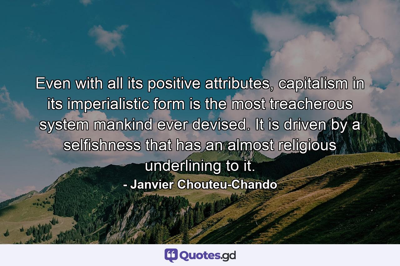 Even with all its positive attributes, capitalism in its imperialistic form is the most treacherous system mankind ever devised. It is driven by a selfishness that has an almost religious underlining to it. - Quote by Janvier Chouteu-Chando