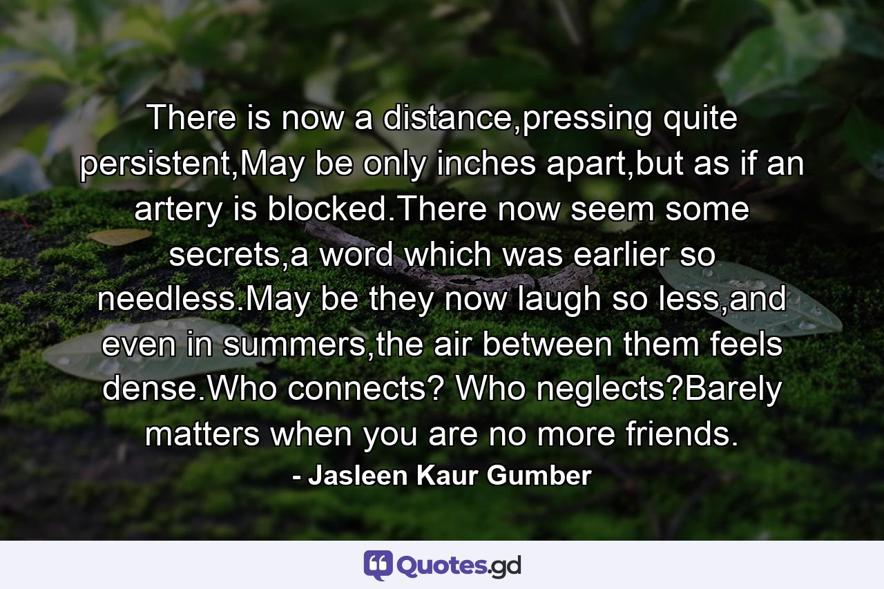 There is now a distance,pressing quite persistent,May be only inches apart,but as if an artery is blocked.There now seem some secrets,a word which was earlier so needless.May be they now laugh so less,and even in summers,the air between them feels dense.Who connects? Who neglects?Barely matters when you are no more friends. - Quote by Jasleen Kaur Gumber