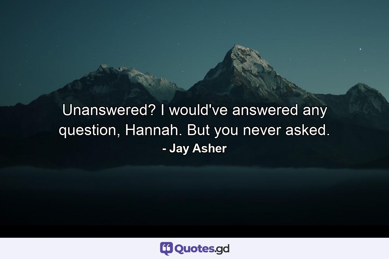 Unanswered? I would've answered any question, Hannah. But you never asked. - Quote by Jay Asher