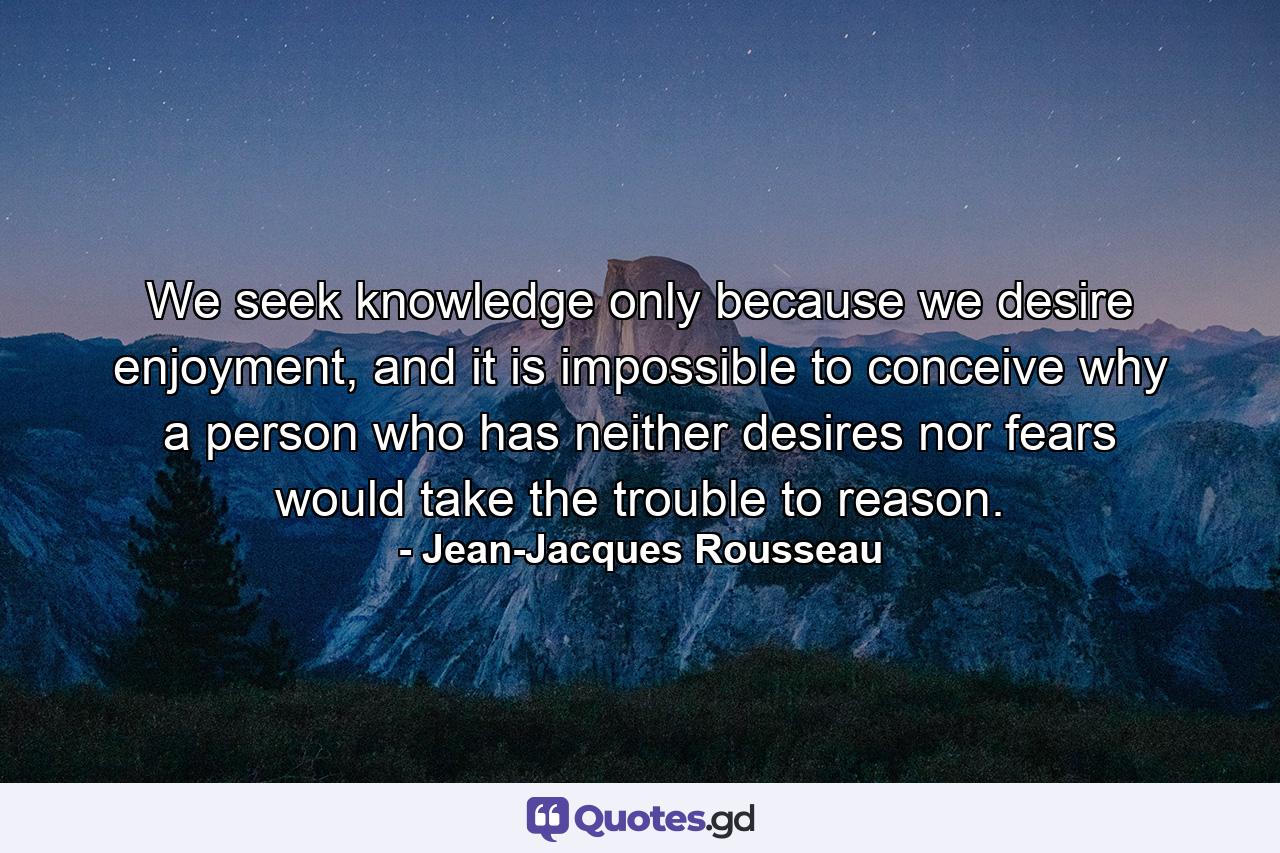 We seek knowledge only because we desire enjoyment, and it is impossible to conceive why a person who has neither desires nor fears would take the trouble to reason. - Quote by Jean-Jacques Rousseau