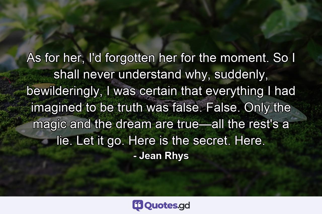 As for her, I'd forgotten her for the moment. So I shall never understand why, suddenly, bewilderingly, I was certain that everything I had imagined to be truth was false. False. Only the magic and the dream are true—all the rest's a lie. Let it go. Here is the secret. Here. - Quote by Jean Rhys