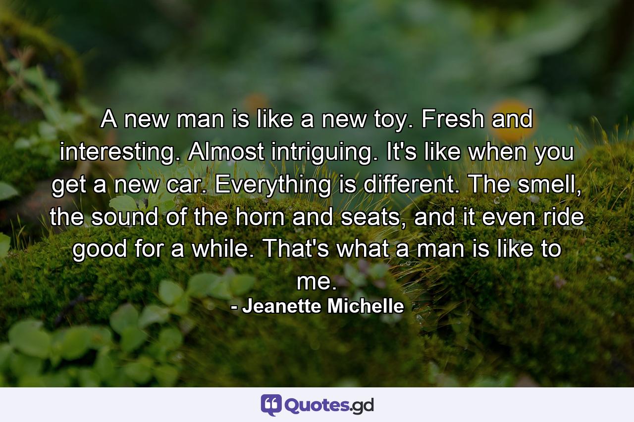 A new man is like a new toy. Fresh and interesting. Almost intriguing. It's like when you get a new car. Everything is different. The smell, the sound of the horn and seats, and it even ride good for a while. That's what a man is like to me. - Quote by Jeanette Michelle