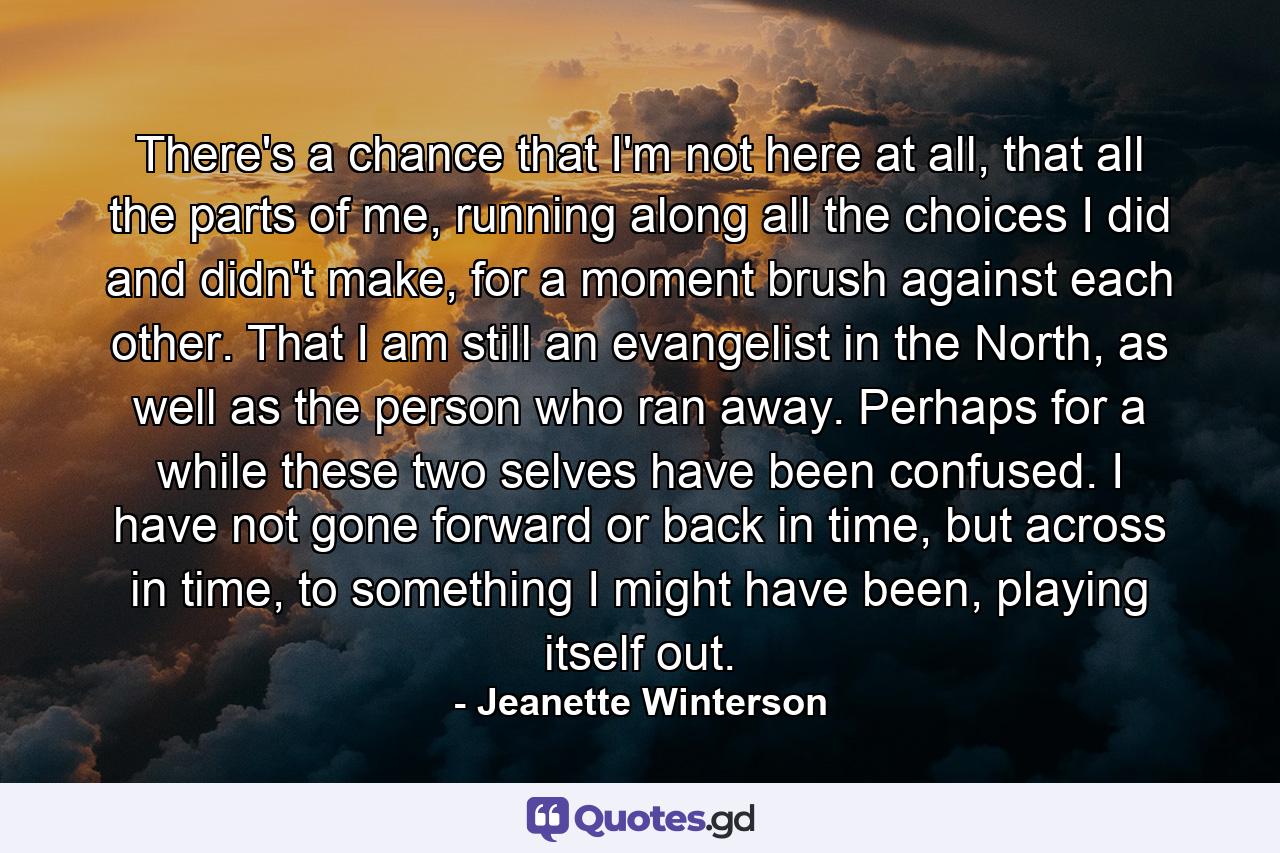 There's a chance that I'm not here at all, that all the parts of me, running along all the choices I did and didn't make, for a moment brush against each other. That I am still an evangelist in the North, as well as the person who ran away. Perhaps for a while these two selves have been confused. I have not gone forward or back in time, but across in time, to something I might have been, playing itself out. - Quote by Jeanette Winterson