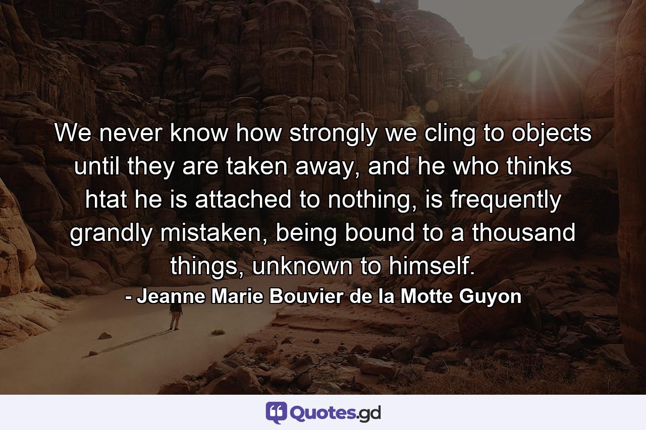 We never know how strongly we cling to objects until they are taken away, and he who thinks htat he is attached to nothing, is frequently grandly mistaken, being bound to a thousand things, unknown to himself. - Quote by Jeanne Marie Bouvier de la Motte Guyon