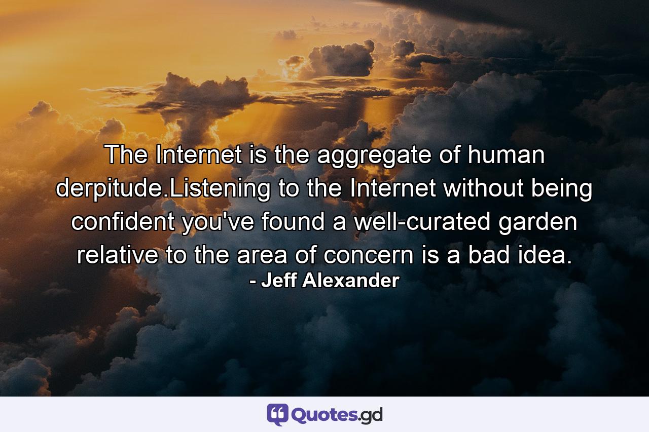 The Internet is the aggregate of human derpitude.Listening to the Internet without being confident you've found a well-curated garden relative to the area of concern is a bad idea. - Quote by Jeff Alexander