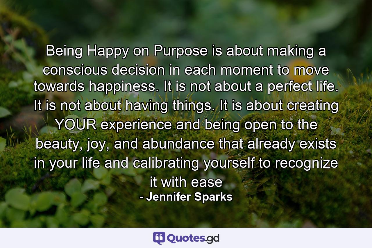 Being Happy on Purpose is about making a conscious decision in each moment to move towards happiness. It is not about a perfect life. It is not about having things. It is about creating YOUR experience and being open to the beauty, joy, and abundance that already exists in your life and calibrating yourself to recognize it with ease - Quote by Jennifer Sparks