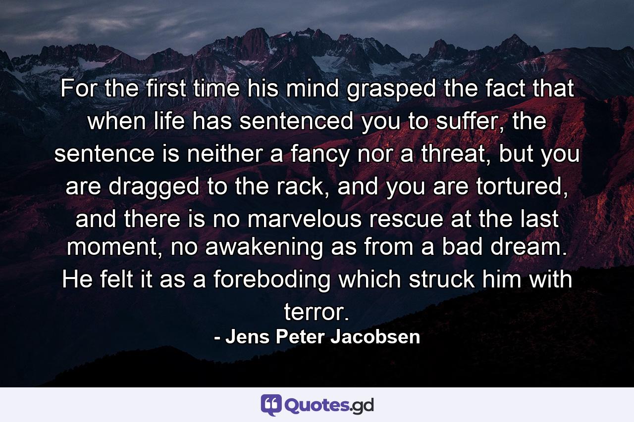 For the first time his mind grasped the fact that when life has sentenced you to suffer, the sentence is neither a fancy nor a threat, but you are dragged to the rack, and you are tortured, and there is no marvelous rescue at the last moment, no awakening as from a bad dream. He felt it as a foreboding which struck him with terror. - Quote by Jens Peter Jacobsen