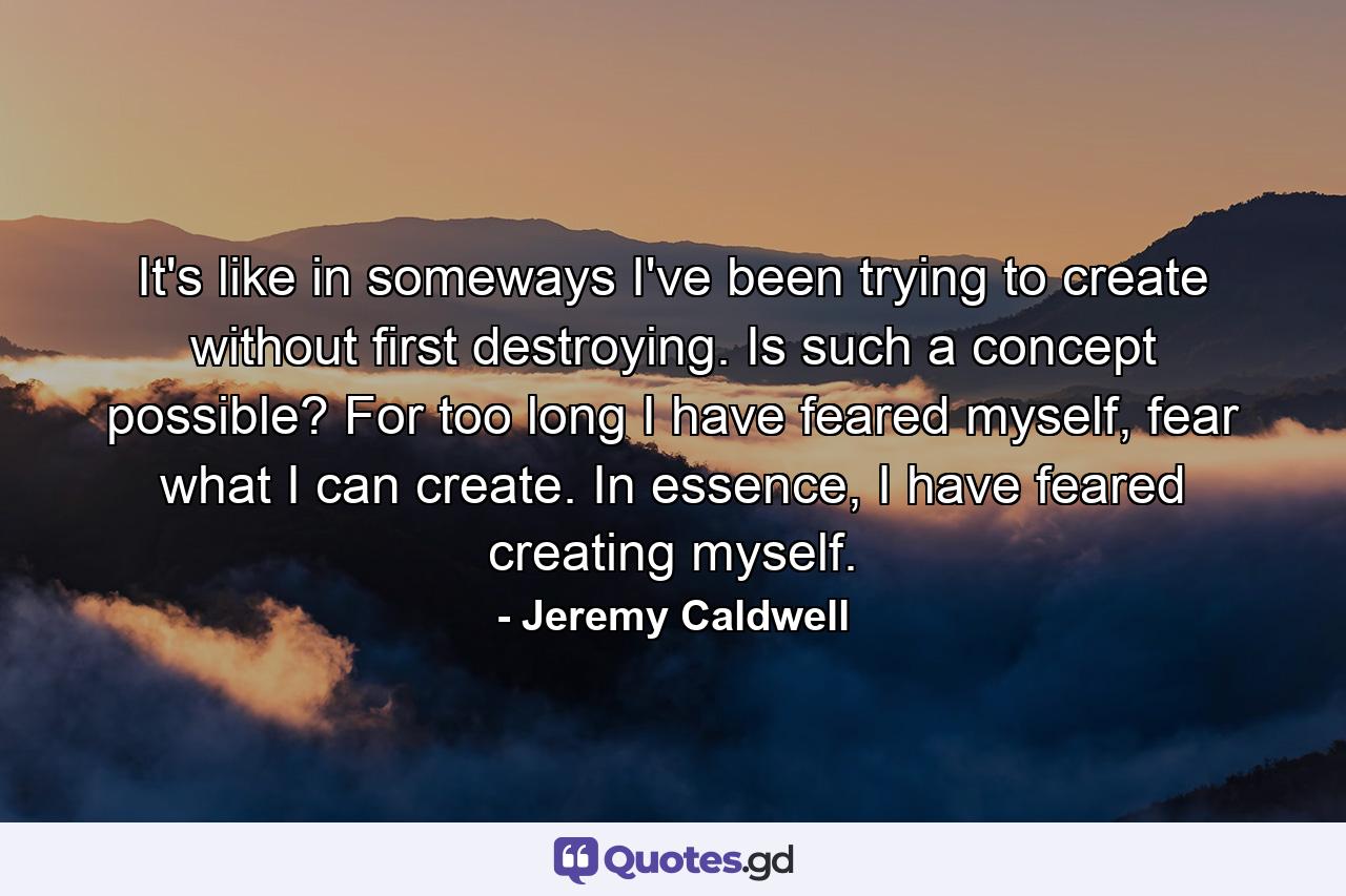 It's like in someways I've been trying to create without first destroying. Is such a concept possible? For too long I have feared myself, fear what I can create. In essence, I have feared creating myself. - Quote by Jeremy Caldwell