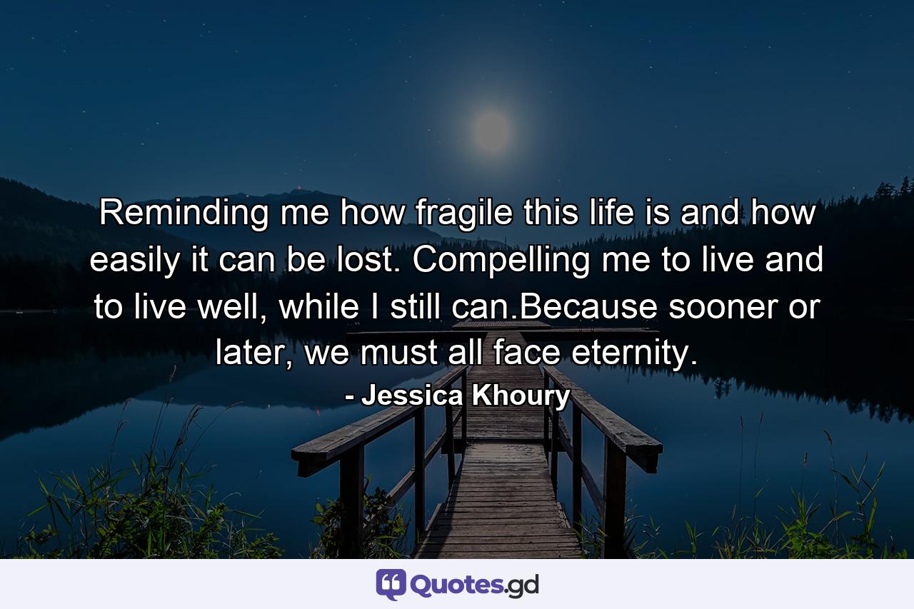 Reminding me how fragile this life is and how easily it can be lost. Compelling me to live and to live well, while I still can.Because sooner or later, we must all face eternity. - Quote by Jessica Khoury