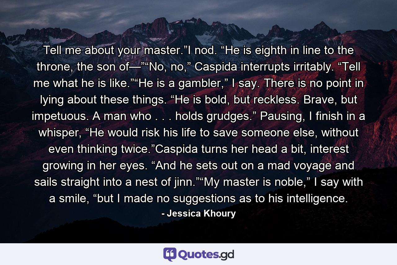 Tell me about your master.”I nod. “He is eighth in line to the throne, the son of—”“No, no,” Caspida interrupts irritably. “Tell me what he is like.”“He is a gambler,” I say. There is no point in lying about these things. “He is bold, but reckless. Brave, but impetuous. A man who . . . holds grudges.” Pausing, I finish in a whisper, “He would risk his life to save someone else, without even thinking twice.”Caspida turns her head a bit, interest growing in her eyes. “And he sets out on a mad voyage and sails straight into a nest of jinn.”“My master is noble,” I say with a smile, “but I made no suggestions as to his intelligence. - Quote by Jessica Khoury