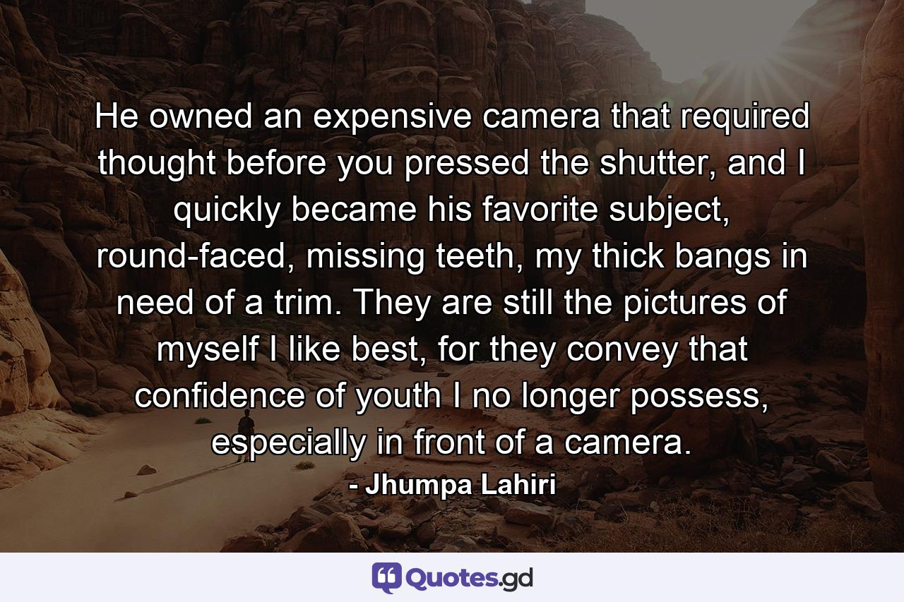 He owned an expensive camera that required thought before you pressed the shutter, and I quickly became his favorite subject, round-faced, missing teeth, my thick bangs in need of a trim. They are still the pictures of myself I like best, for they convey that confidence of youth I no longer possess, especially in front of a camera. - Quote by Jhumpa Lahiri