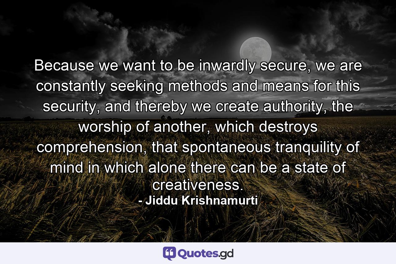 Because we want to be inwardly secure, we are constantly seeking methods and means for this security, and thereby we create authority, the worship of another, which destroys comprehension, that spontaneous tranquility of mind in which alone there can be a state of creativeness. - Quote by Jiddu Krishnamurti