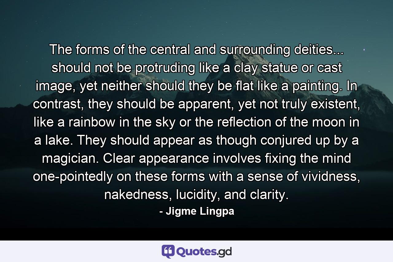 The forms of the central and surrounding deities... should not be protruding like a clay statue or cast image, yet neither should they be flat like a painting. In contrast, they should be apparent, yet not truly existent, like a rainbow in the sky or the reflection of the moon in a lake. They should appear as though conjured up by a magician. Clear appearance involves fixing the mind one-pointedly on these forms with a sense of vividness, nakedness, lucidity, and clarity. - Quote by Jigme Lingpa