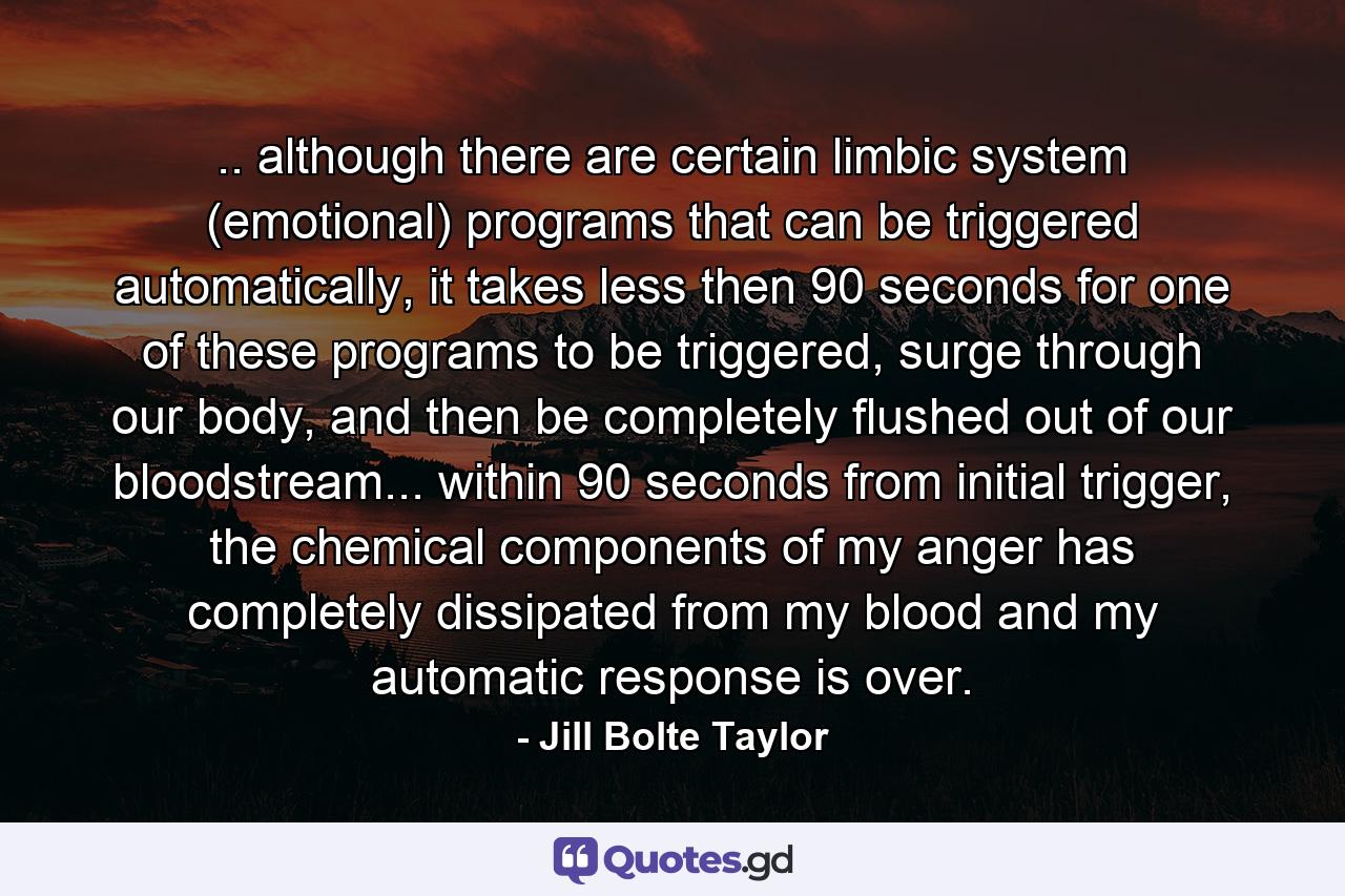 .. although there are certain limbic system (emotional) programs that can be triggered automatically, it takes less then 90 seconds for one of these programs to be triggered, surge through our body, and then be completely flushed out of our bloodstream... within 90 seconds from initial trigger, the chemical components of my anger has completely dissipated from my blood and my automatic response is over. - Quote by Jill Bolte Taylor