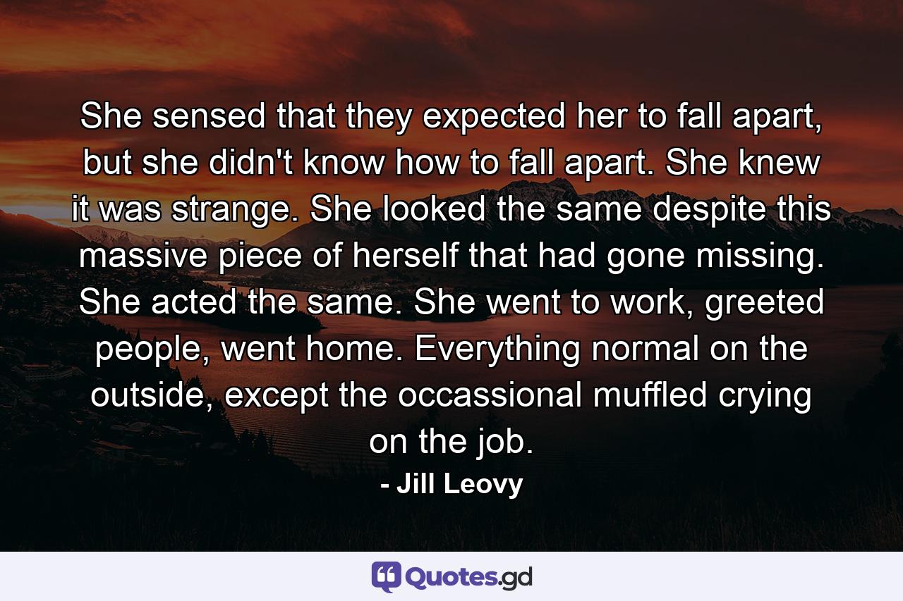 She sensed that they expected her to fall apart, but she didn't know how to fall apart. She knew it was strange. She looked the same despite this massive piece of herself that had gone missing. She acted the same. She went to work, greeted people, went home. Everything normal on the outside, except the occassional muffled crying on the job. - Quote by Jill Leovy