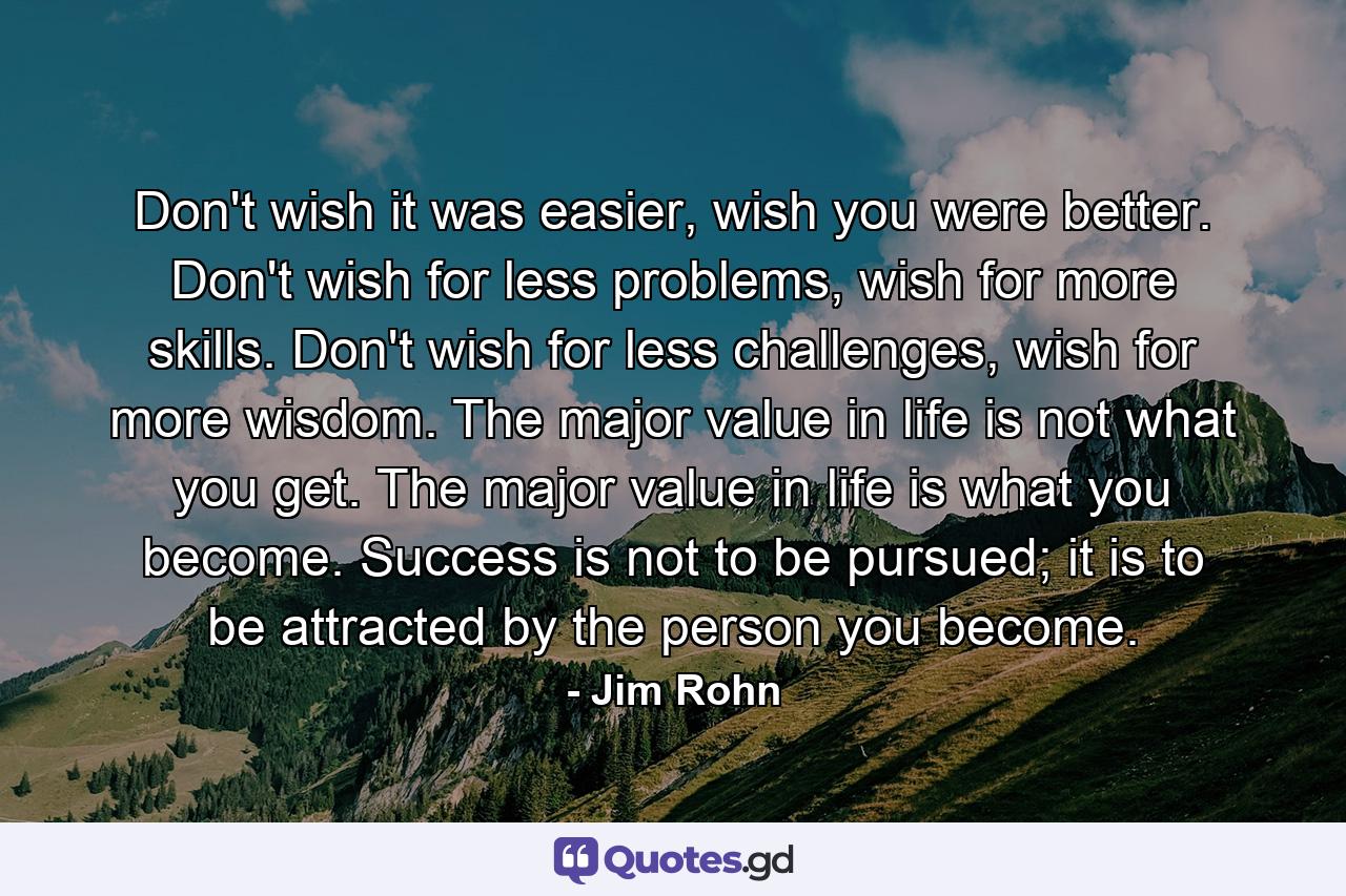 Don't wish it was easier, wish you were better. Don't wish for less problems, wish for more skills. Don't wish for less challenges, wish for more wisdom. The major value in life is not what you get. The major value in life is what you become. Success is not to be pursued; it is to be attracted by the person you become. - Quote by Jim Rohn