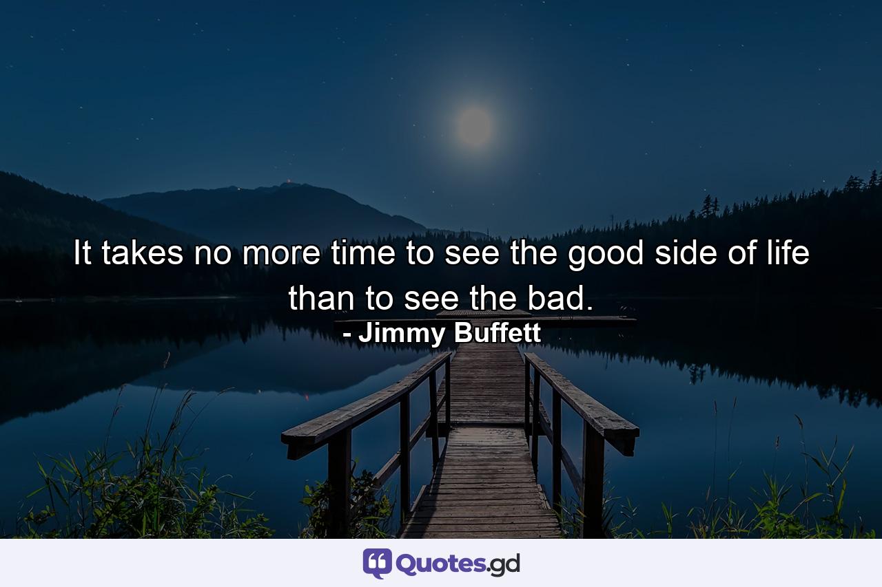 It takes no more time to see the good side of life than to see the bad. - Quote by Jimmy Buffett