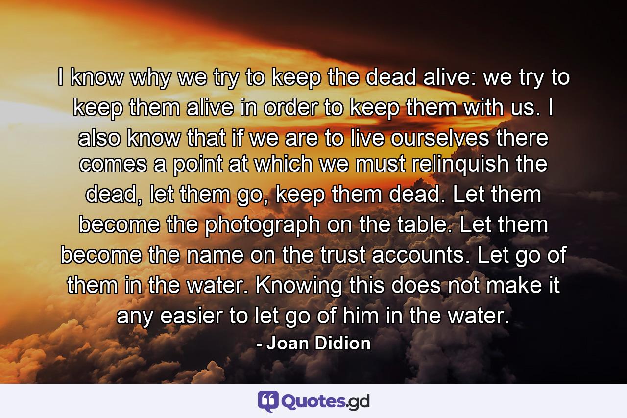 I know why we try to keep the dead alive: we try to keep them alive in order to keep them with us. I also know that if we are to live ourselves there comes a point at which we must relinquish the dead, let them go, keep them dead. Let them become the photograph on the table. Let them become the name on the trust accounts. Let go of them in the water. Knowing this does not make it any easier to let go of him in the water. - Quote by Joan Didion