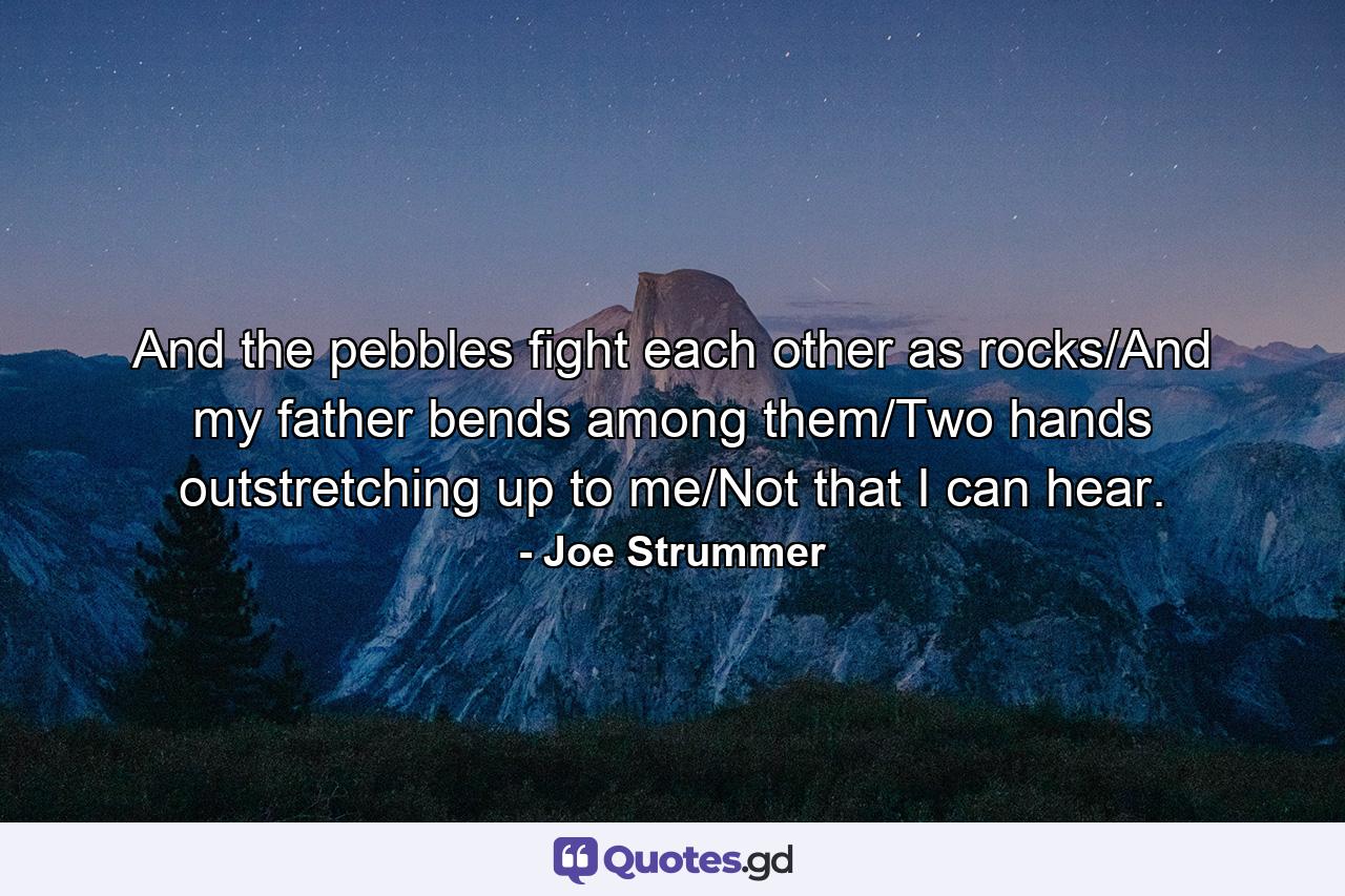 And the pebbles fight each other as rocks/And my father bends among them/Two hands outstretching up to me/Not that I can hear. - Quote by Joe Strummer