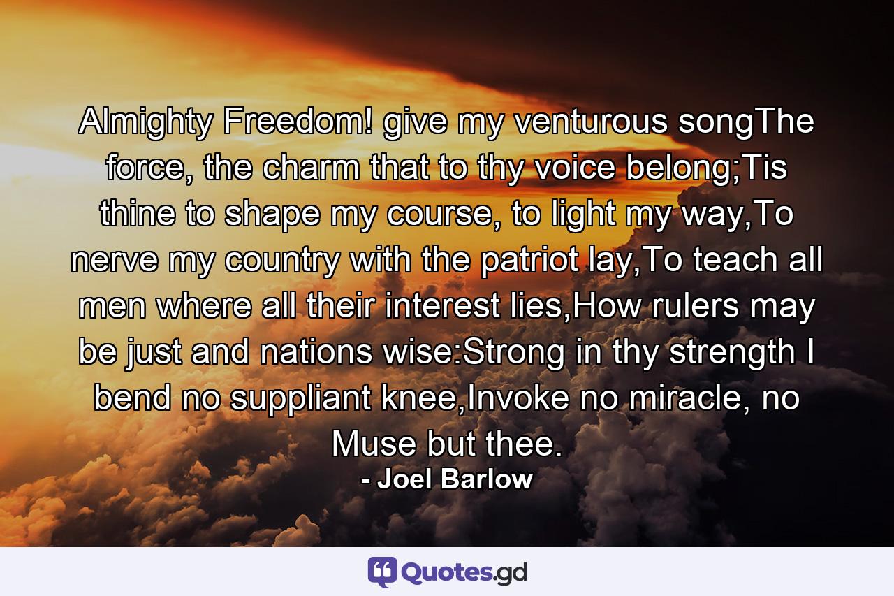 Almighty Freedom! give my venturous songThe force, the charm that to thy voice belong;Tis thine to shape my course, to light my way,To nerve my country with the patriot lay,To teach all men where all their interest lies,How rulers may be just and nations wise:Strong in thy strength I bend no suppliant knee,Invoke no miracle, no Muse but thee. - Quote by Joel Barlow