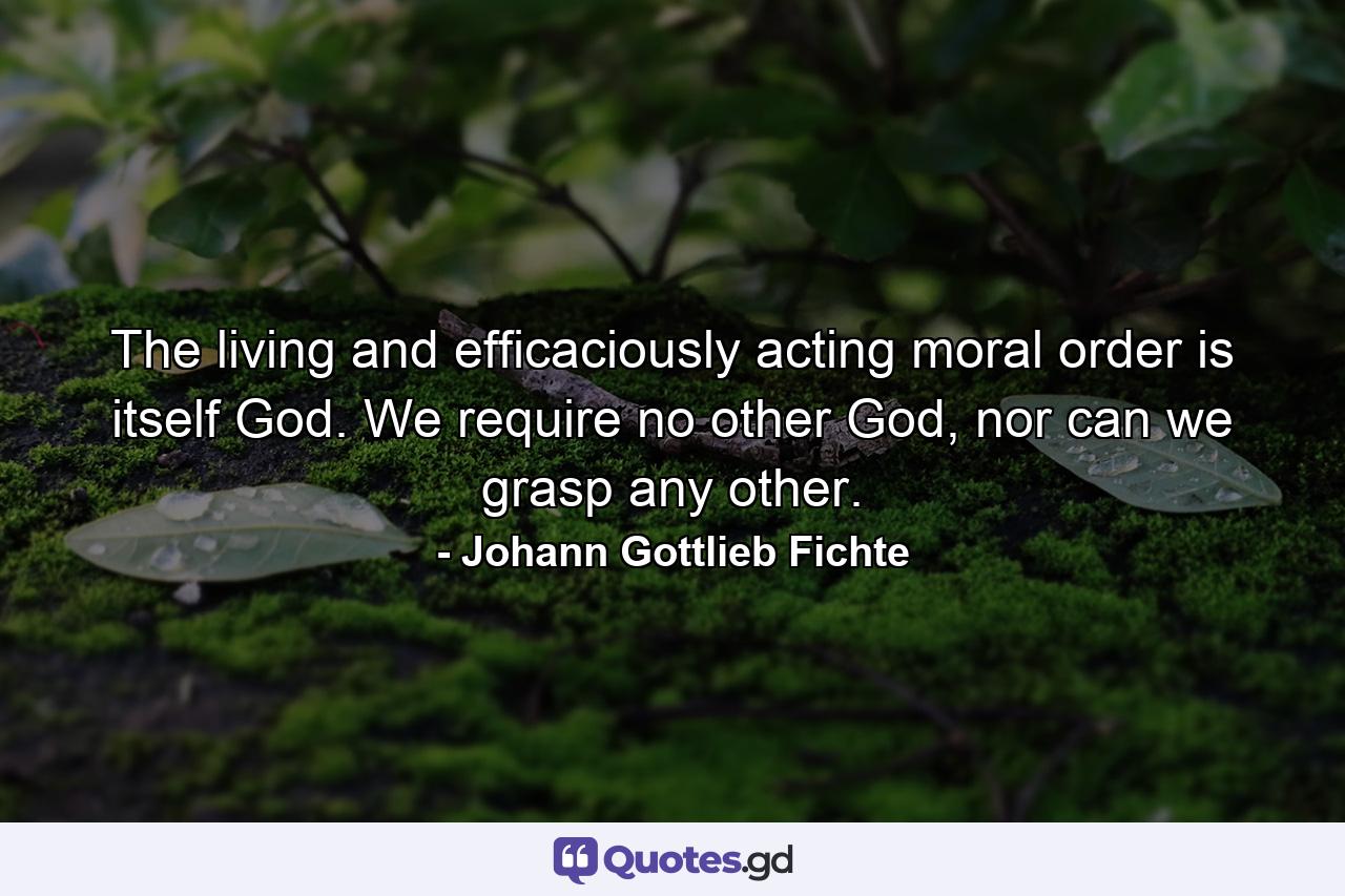 The living and efficaciously acting moral order is itself God. We require no other God, nor can we grasp any other. - Quote by Johann Gottlieb Fichte