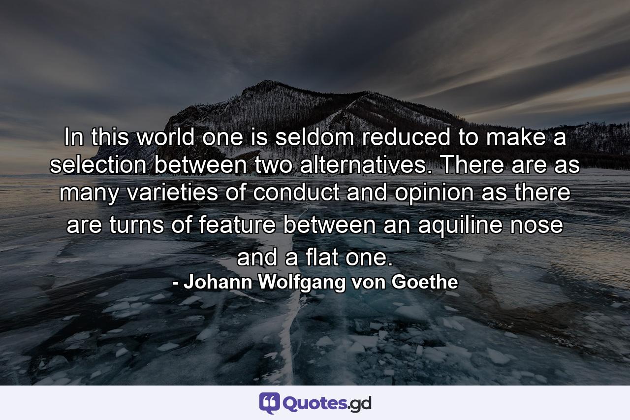 In this world one is seldom reduced to make a selection between two alternatives. There are as many varieties of conduct and opinion as there are turns of feature between an aquiline nose and a flat one. - Quote by Johann Wolfgang von Goethe