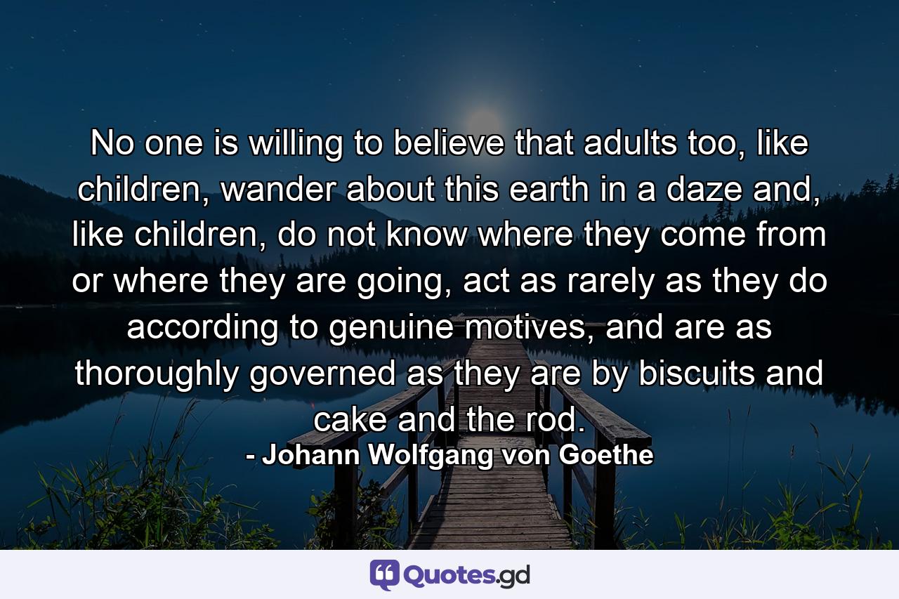 No one is willing to believe that adults too, like children, wander about this earth in a daze and, like children, do not know where they come from or where they are going, act as rarely as they do according to genuine motives, and are as thoroughly governed as they are by biscuits and cake and the rod. - Quote by Johann Wolfgang von Goethe