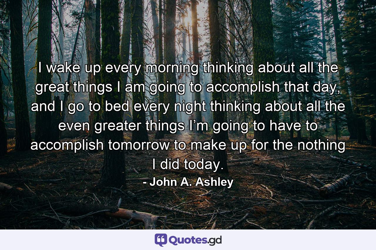 I wake up every morning thinking about all the great things I am going to accomplish that day, and I go to bed every night thinking about all the even greater things I’m going to have to accomplish tomorrow to make up for the nothing I did today. - Quote by John A. Ashley