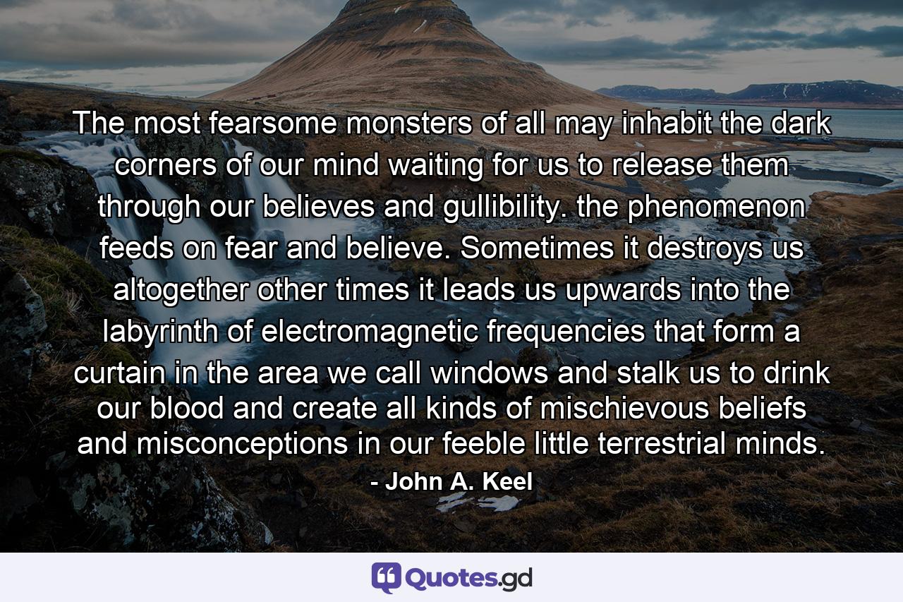 The most fearsome monsters of all may inhabit the dark corners of our mind waiting for us to release them through our believes and gullibility. the phenomenon feeds on fear and believe. Sometimes it destroys us altogether other times it leads us upwards into the labyrinth of electromagnetic frequencies that form a curtain in the area we call windows and stalk us to drink our blood and create all kinds of mischievous beliefs and misconceptions in our feeble little terrestrial minds. - Quote by John A. Keel