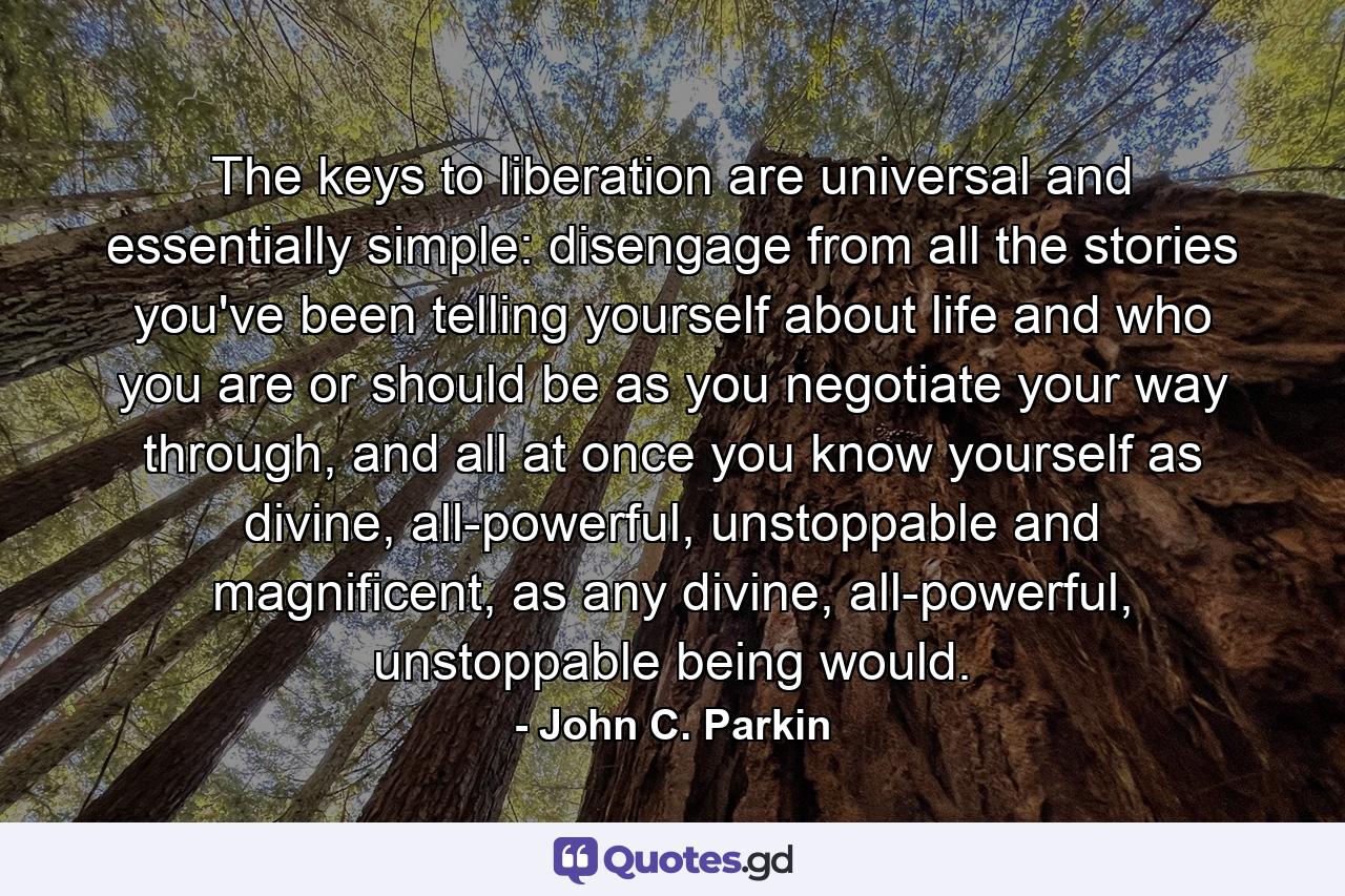 The keys to liberation are universal and essentially simple: disengage from all the stories you've been telling yourself about life and who you are or should be as you negotiate your way through, and all at once you know yourself as divine, all-powerful, unstoppable and magnificent, as any divine, all-powerful, unstoppable being would. - Quote by John C. Parkin