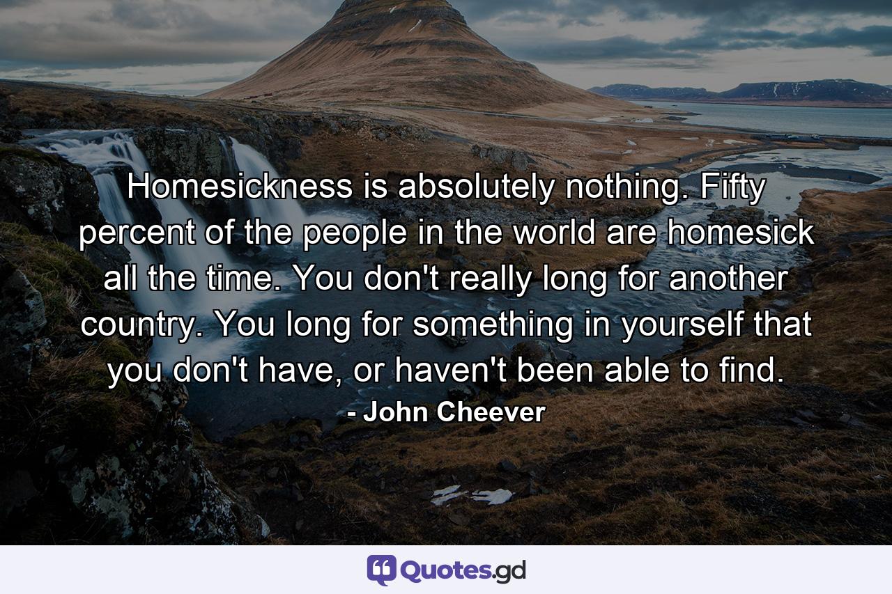 Homesickness is absolutely nothing. Fifty percent of the people in the world are homesick all the time. You don't really long for another country. You long for something in yourself that you don't have, or haven't been able to find. - Quote by John Cheever