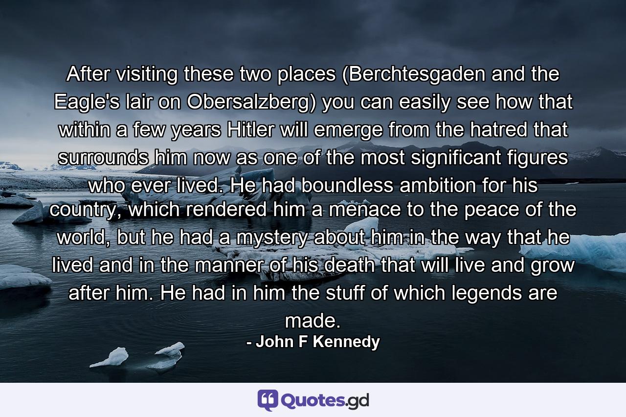 After visiting these two places (Berchtesgaden and the Eagle's lair on Obersalzberg) you can easily see how that within a few years Hitler will emerge from the hatred that surrounds him now as one of the most significant figures who ever lived. He had boundless ambition for his country, which rendered him a menace to the peace of the world, but he had a mystery about him in the way that he lived and in the manner of his death that will live and grow after him. He had in him the stuff of which legends are made. - Quote by John F Kennedy