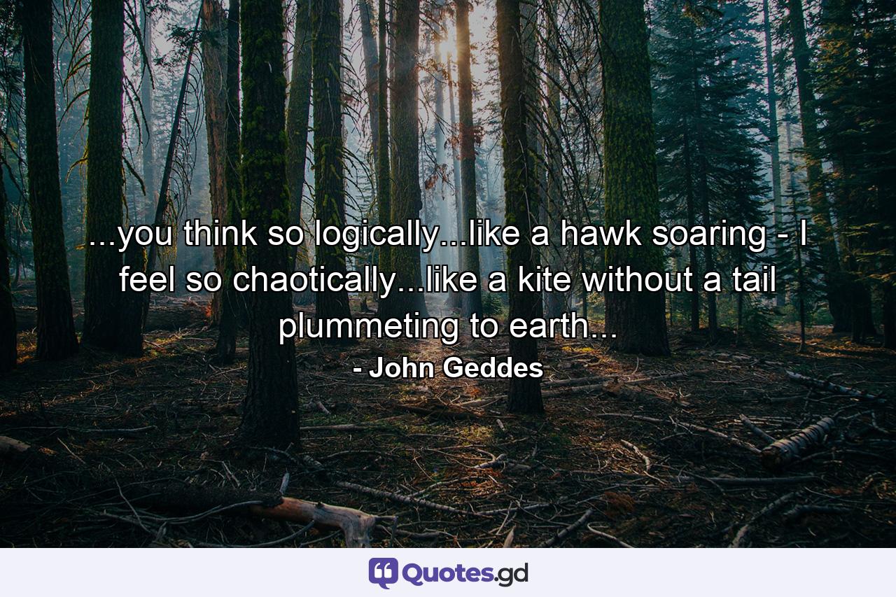 ...you think so logically...like a hawk soaring - I feel so chaotically...like a kite without a tail plummeting to earth... - Quote by John Geddes