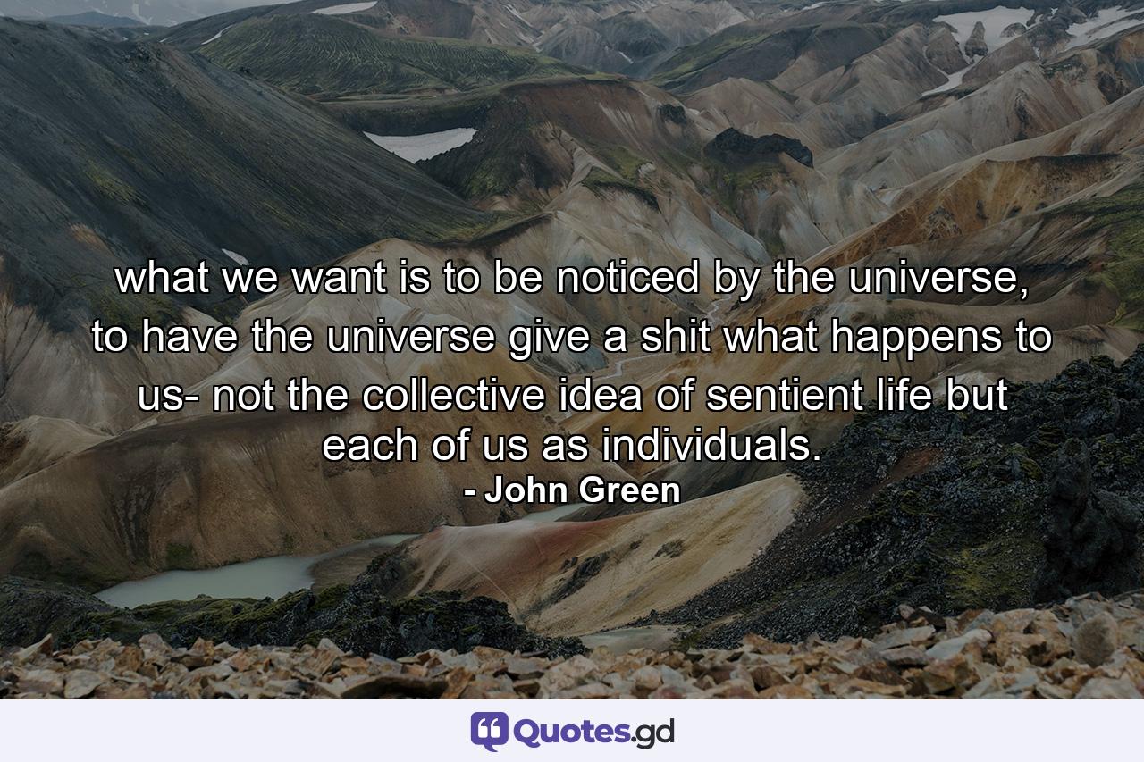 what we want is to be noticed by the universe, to have the universe give a shit what happens to us- not the collective idea of sentient life but each of us as individuals. - Quote by John Green