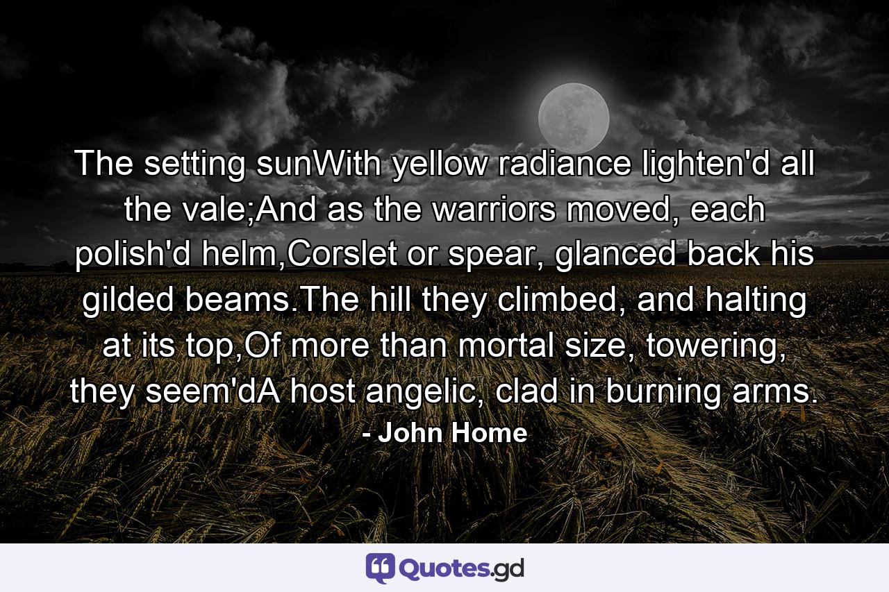 The setting sunWith yellow radiance lighten'd all the vale;And as the warriors moved, each polish'd helm,Corslet or spear, glanced back his gilded beams.The hill they climbed, and halting at its top,Of more than mortal size, towering, they seem'dA host angelic, clad in burning arms. - Quote by John Home