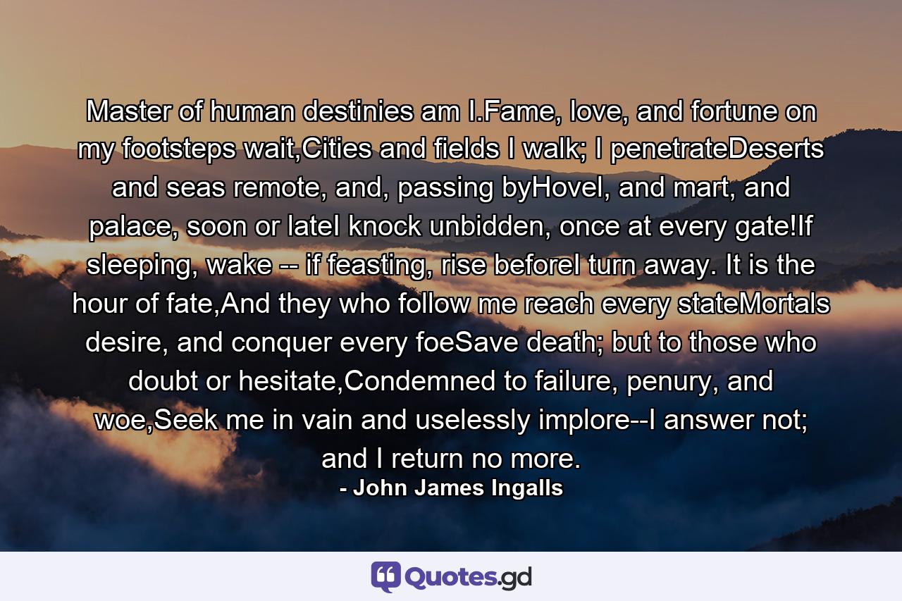 Master of human destinies am I.Fame, love, and fortune on my footsteps wait,Cities and fields I walk; I penetrateDeserts and seas remote, and, passing byHovel, and mart, and palace, soon or lateI knock unbidden, once at every gate!If sleeping, wake -- if feasting, rise beforeI turn away. It is the hour of fate,And they who follow me reach every stateMortals desire, and conquer every foeSave death; but to those who doubt or hesitate,Condemned to failure, penury, and woe,Seek me in vain and uselessly implore--I answer not; and I return no more. - Quote by John James Ingalls