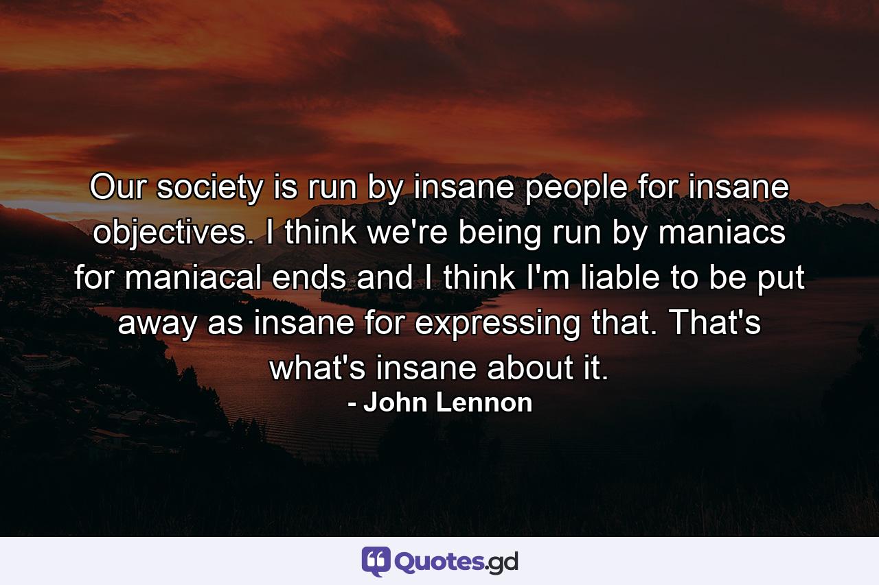 Our society is run by insane people for insane objectives. I think we're being run by maniacs for maniacal ends and I think I'm liable to be put away as insane for expressing that. That's what's insane about it. - Quote by John Lennon