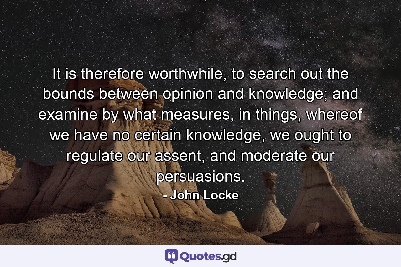 It is therefore worthwhile, to search out the bounds between opinion and knowledge; and examine by what measures, in things, whereof we have no certain knowledge, we ought to regulate our assent, and moderate our persuasions. - Quote by John Locke